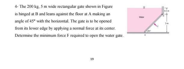 4- The 200 kg, 5 m wide rectangular gate shown in Figure
is hinged at B and leans against the floor at A making an
Water
angle of 45° with the horizontal, The gate is to be opened
3m
from its lower edge by applying a normal force at its center.
45
Determine the minimum force F required to open the water gate.
19
