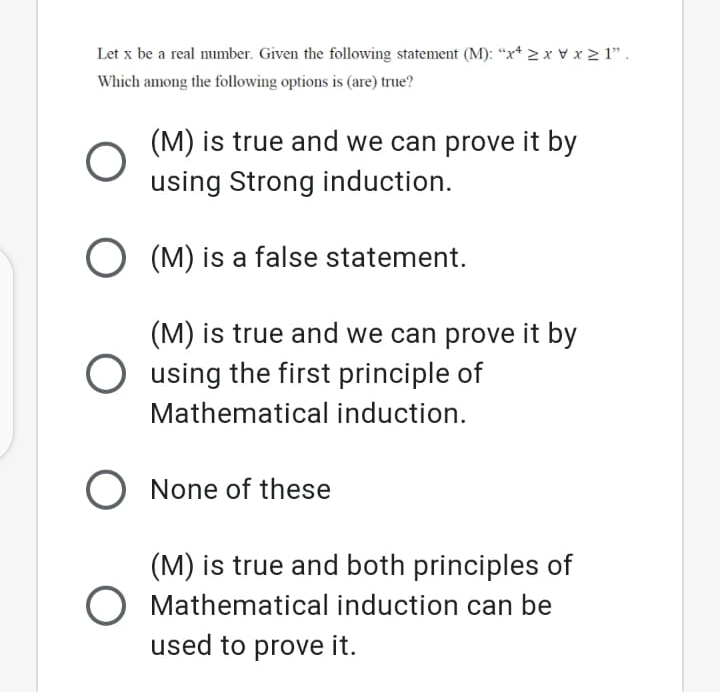 Let x be a real number. Given the following statement (M): “x* > x vx > 1".
Which among the following options is (are) true?
(M) is true and we can prove it by
using Strong induction.
O (M) is a false statement.
(M) is true and we can prove it by
O using the first principle of
Mathematical induction.
O None of these
(M) is true and both principles of
Mathematical induction can be
used to prove it.
