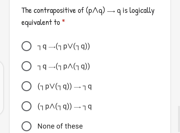 The contrapositive of (p^q) – q is logically
equivalent to
O 19–GpV(G 9))
O 19–G pA(G 9))
O GpV(G q)) –19
O Gp^(G 9)) –19
O None of these
