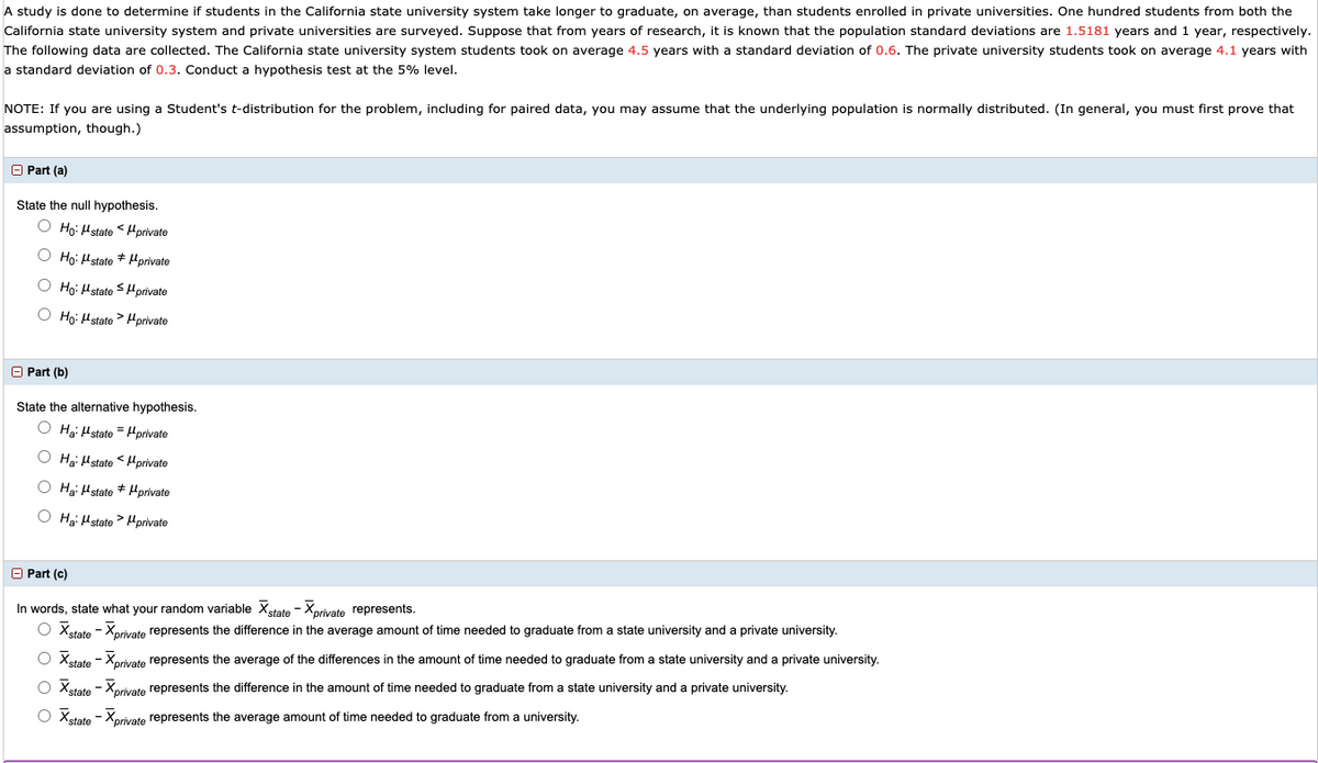 A study is done to determine if students in the California state university system take longer to graduate, on average, than students enrolled in private universities. One hundred students from both the
California state university system and private universities are surveyed. Suppose that from years of research, it is known that the population standard deviations are 1.5181 years and 1 year, respectively.
The following data are collected. The California state university system students took on average 4.5 years with a standard deviation of 0.6. The private university students took on average 4.1 years with
a standard deviation of 0.3. Conduct a hypothesis test at the 5% level.
NOTE: If you are using a Student's t-distribution for the problem, including for paired data, you may assume that the underlying population is normally distributed. (In general, you must first prove that
assumption, though.)
O Part (a)
State the null hypothesis.
O Họ: Hstate <Hprivate
O Ho: Hstate + Hprivate
O Ho: Hstate S Hprivate
O Họ: Hstate > Hprivate
O Part (b)
State the alternative hypothesis.
O Hai Hstate = Hprivate
O Hgi Hstate < Hprivate
O Hg: Hstate * Hprivate
O Hg: Hstate > Hprivate
O Part (c)
In words, state what your random variable Xstate - Xprivate represents.
O Xetate - Xorivate represents the difference in the average amount of time needed to graduate from a state university and a private university.
O Xstate - Xprivate represents the average of the differences in the amount of time needed to graduate from a state university and a private university.
O Xetate - Xorivate represents the difference in the amount of time needed to graduate from a state university and a private university.
O Xstate - Xorivate represents the average amount of time needed to graduate from a university.
