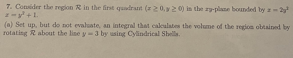 7. Consider the region R in the first quadrant (x > 0, y > 0) in the ry-plane bounded by x = 2y?
x = y? + 1.
(a) Set up, but do not evaluate, an integral that calculates the volume of the region obtained by
rotating R about the line y = 3 by using Cylindrical Shells.
