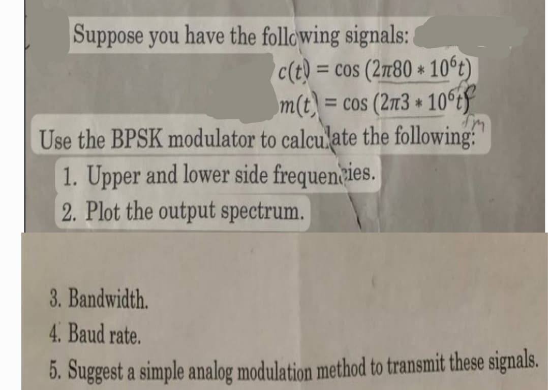 Suppose you have the following signals:
c(t)= cos (2n80 10°t)
m(t) = cos (273+ 10tf
™M
Use the BPSK modulator to calculate the following:
1. Upper and lower side frequencies.
2. Plot the output spectrum.
3. Bandwidth.
4. Baud rate.
5. Suggest a simple analog modulation method to transmit these signals.