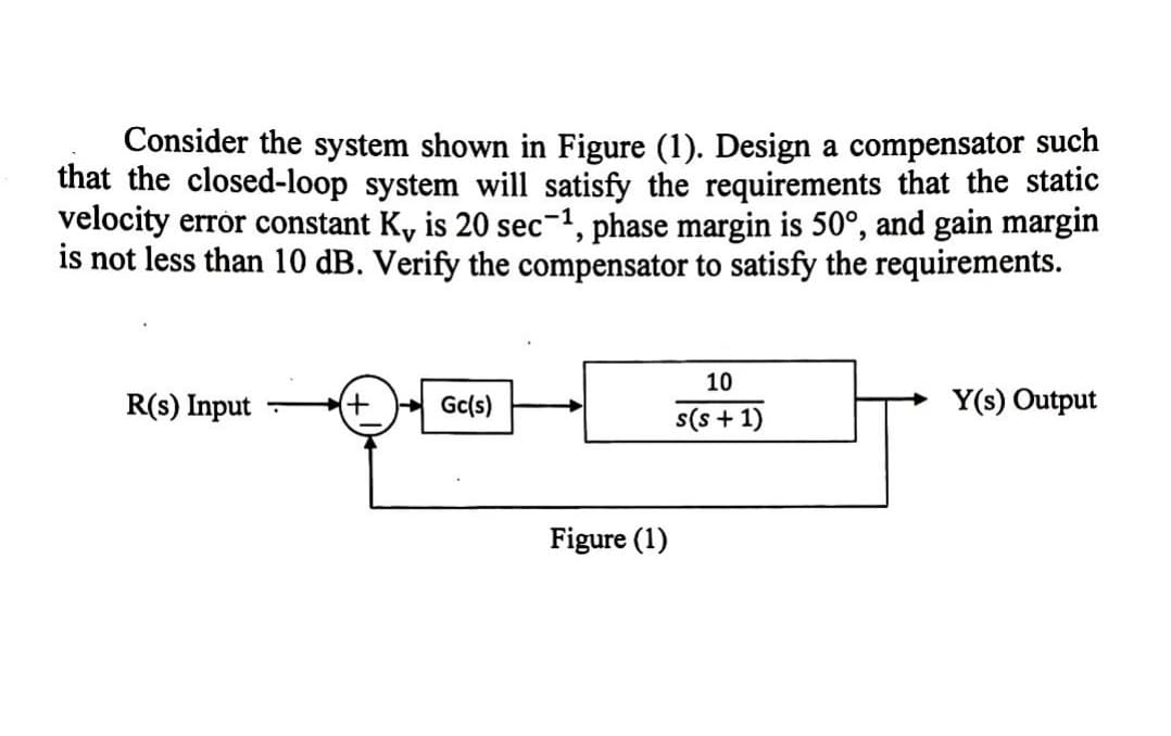 Consider the system shown in Figure (1). Design a compensator such
that the closed-loop system will satisfy the requirements that the static
velocity error constant K, is 20 sec-¹, phase margin is 50°, and gain margin
is not less than 10 dB. Verify the compensator to satisfy the requirements.
R(s) Input
(+ Gc(s)
Figure (1)
10
s(s+1)
Y(s) Output