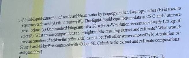 1.+Liquid-liquid extraction of acetic acid from water by isopropyl ether. Isopropyl ether (E) is used to
separate acetic acid (A) from water (W). The liquid-liquid equilibrium data at 25-C-and-I-atm-are
given below: (a)-One hundred kilograms of a 30 wt% A-W-solution is contacted with 120-kg-of-
ether (E). What are the compositions and weights of the resulting extract and raffinate? What would-
the concentration of acid in the (ether-rich) extract be if all ether were removed? (b) A solution of
52 kg A and 48 kg W-is contacted with 40 kg of E. Calculate the extract and raffinate compositions
and quantities.
LTER GID AND