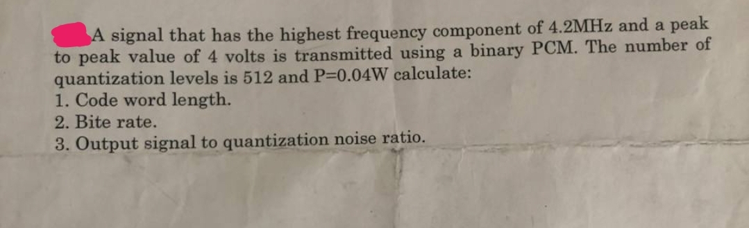 A signal that has the highest frequency component of 4.2MHz and a peak
to peak value of 4 volts is transmitted using a binary PCM. The number of
quantization levels is 512 and P=0.04W calculate:
1. Code word length.
2. Bite rate.
3. Output signal to quantization noise ratio.