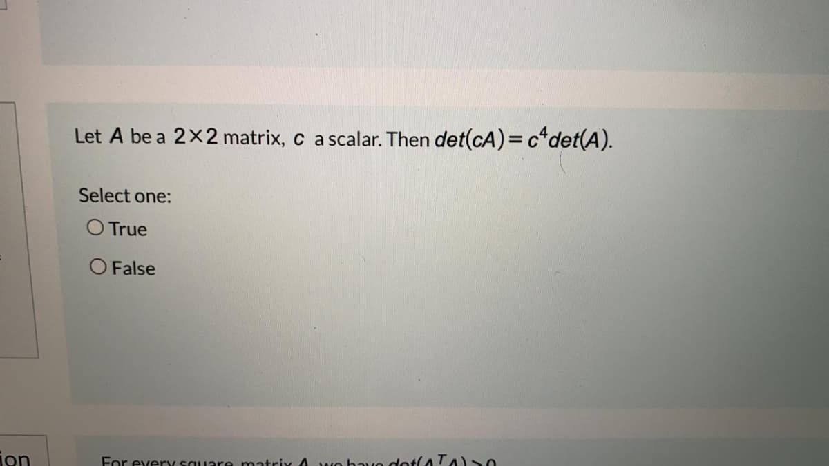 Let A be a 2x2 matrix, c a scalar. Then det(cA) = c*det(A).
Select one:
O True
O False
jon
For every sauare matrix A wo bavo dotl4 TA)0
