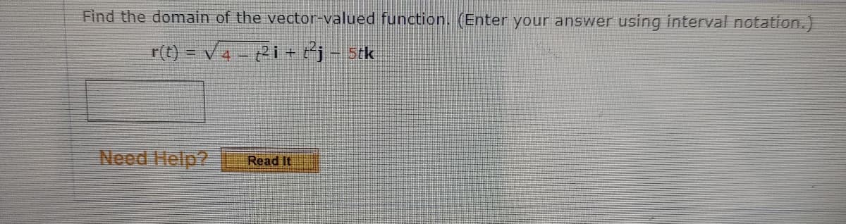 Find the domain of the vector-valued function. (Enter your answer using interval notation.)
r(t) = v4 - 2i + ej - stk
Need Help?
Read It
