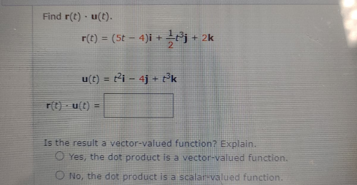 Find r(t) u(t).
r(t) = (5t – 4)i +Pj + 2k
u(t) = t²i - 4j + t°k
TO u(t) =
Is the resulta vector-valued function? Explain.
O Yes, the dot product is a vector-valued function.
O No, the dot product is a scalar-valued function.
