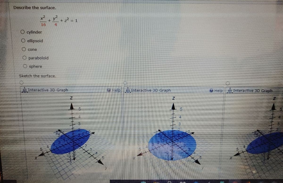 Describe the surface.
+ z* = 1
4
16
O cylinder
O ellipsoid
O cone
O paraboloid
O sphere
Sketch the surface.
Interactive 3D Graph
O Help a Interactive 3D Graph
Help Interactive 3D Graph

