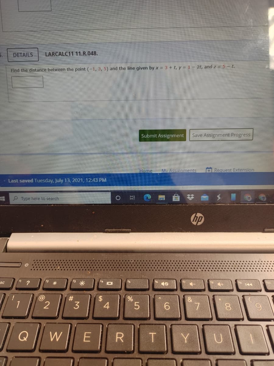 5.
DETAILS
LARCALC11 11.R.048.
Find the distance between the point (-1, 3, 5) and the line given by x = 3 + t, y = 1- 2t, and z = 5-t.
Submit Assignment
Save Assignment Progress
Home
My Assignments
+ Request Extension
Last saved Tuesday, July 13, 2021, 12:43 PM
P Type here to search
hp
12
米
1s米
f4
IDI
SC
fs
144
@
23
%24
4.
&.
5.
Q
E
Y
3.
2.
