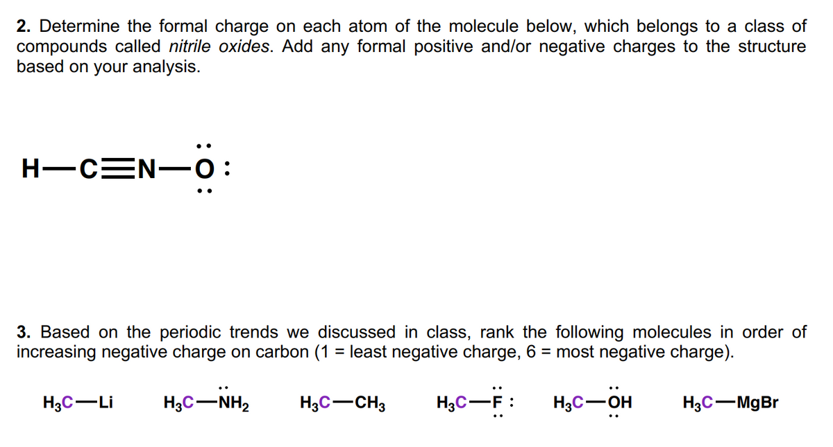2. Determine the formal charge on each atom of the molecule below, which belongs to a class of
compounds called nitrile oxides. Add any formal positive and/or negative charges to the structure
based on your analysis.
H-CEN-0:
•.
3. Based on the periodic trends we discussed in class, rank the following molecules in order of
increasing negative charge on carbon (1 = least negative charge, 6 = most negative charge).
%3D
%3D
H3C-Li
H3C-NH2
H3C-CH3
H3C-F :
H3C-OH
H3C-MgBr
