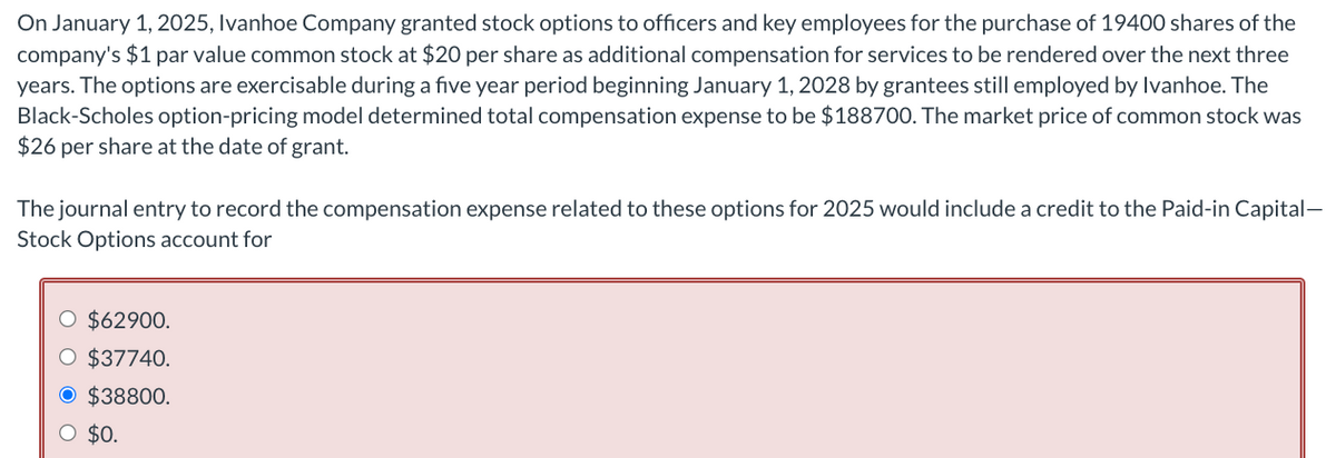 On January 1, 2025, Ivanhoe Company granted stock options to officers and key employees for the purchase of 19400 shares of the
company's $1 par value common stock at $20 per share as additional compensation for services to be rendered over the next three
years. The options are exercisable during a five year period beginning January 1, 2028 by grantees still employed by Ivanhoe. The
Black-Scholes option-pricing model determined total compensation expense to be $188700. The market price of common stock was
$26 per share at the date of grant.
The journal entry to record the compensation expense related to these options for 2025 would include a credit to the Paid-in Capital-
Stock Options account for
$62900.
O $37740.
O $38800.
O $0.