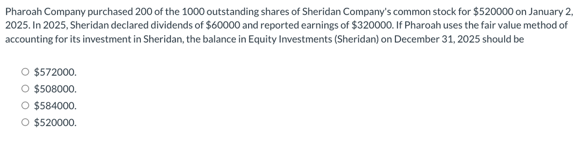 Pharoah Company purchased 200 of the 1000 outstanding shares of Sheridan Company's common stock for $520000 on January 2,
2025. In 2025, Sheridan declared dividends of $60000 and reported earnings of $320000. If Pharoah uses the fair value method of
accounting for its investment in Sheridan, the balance in Equity Investments (Sheridan) on December 31, 2025 should be
O $572000.
O $508000.
O $584000.
O $520000.