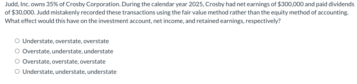 Judd, Inc. owns 35% of Crosby Corporation. During the calendar year 2025, Crosby had net earnings of $300,000 and paid dividends
of $30,000. Judd mistakenly recorded these transactions using the fair value method rather than the equity method of accounting.
What effect would this have on the investment account, net income, and retained earnings, respectively?
O Understate, overstate, overstate
O Overstate, understate, understate
O Overstate, overstate, overstate
O Understate, understate, understate