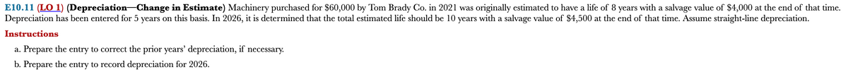 E10.11 (LO 1) (Depreciation Change in Estimate) Machinery purchased for $60,000 by Tom Brady Co. in 2021 was originally estimated to have a life of 8 years with a salvage value of $4,000 at the end of that time.
Depreciation has been entered for 5 years on this basis. In 2026, it is determined that the total estimated life should be 10 years with a salvage value of $4,500 at the end of that time. Assume straight-line depreciation.
Instructions
a. Prepare the entry to correct the prior years' depreciation, if necessary.
b. Prepare the entry to record depreciation for 2026.