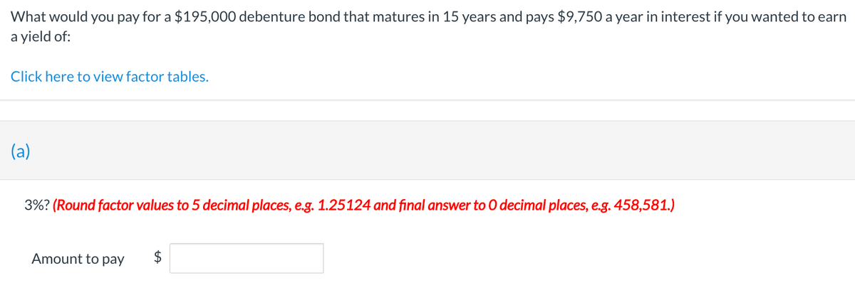 What would you pay for a $195,000 debenture bond that matures in 15 years and pays $9,750 a year in interest if you wanted to earn
a yield of:
Click here to view factor tables.
(a)
3%? (Round factor values to 5 decimal places, e.g. 1.25124 and final answer to O decimal places, e.g. 458,581.)
Amount to pay
tA
$