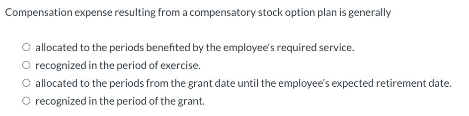 Compensation expense resulting from a compensatory stock option plan is generally
O allocated to the periods benefited by the employee's required service.
O recognized in the period of exercise.
O allocated to the periods from the grant date until the employee's expected retirement date.
O recognized in the period of the grant.