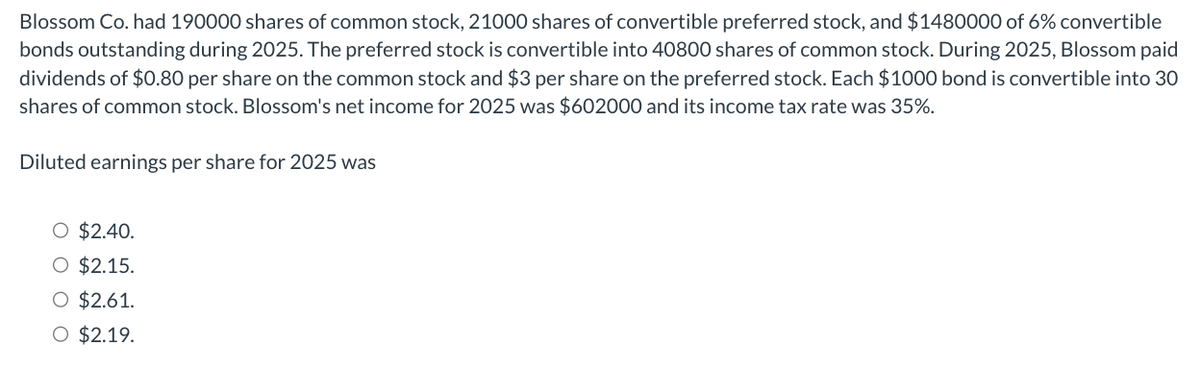 Blossom Co. had 190000 shares of common stock, 21000 shares of convertible preferred stock, and $1480000 of 6% convertible
bonds outstanding during 2025. The preferred stock is convertible into 40800 shares of common stock. During 2025, Blossom paid
dividends of $0.80 per share on the common stock and $3 per share on the preferred stock. Each $1000 bond is convertible into 30
shares of common stock. Blossom's net income for 2025 was $602000 and its income tax rate was 35%.
Diluted earnings per share for 2025 was
$2.40.
O $2.15.
O $2.61.
O $2.19.