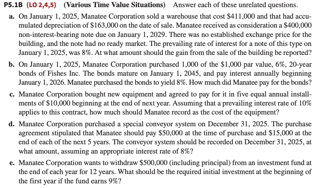 P5.1B (LO 2,4,5) (Various Time Value Situations) Answer each of these unrelated questions.
a. On January 1, 2025, Manatee Corporation sold a warehouse that cost $411,000 and that had accu-
mulated depreciation of $163,000 on the date of sale. Manatee received as consideration a $400,000
non-interest-bearing note due on January 1, 2029. There was no established exchange price for the
building, and the note had no ready market. The prevailing rate of interest for a note of this type on
January 1, 2025, was 8%. At what amount should the gain from the sale of the building be reported?
b. On January 1, 2025, Manatee Corporation purchased 1,000 of the $1,000 par value, 6%, 20-year
bonds of Fishes Inc. The bonds mature on January 1, 2045, and pay interest annually beginning
January 1, 2026. Manatee purchased the bonds to yield 8%. How much did Manatee pay for the bonds?
c. Manatee Corporation bought new equipment and agreed to pay for it in five equal annual install-
ments of $10,000 beginning at the end of next year. Assuming that a prevailing interest rate of 10%
applies to this contract, how much should Manatee record as the cost of the equipment?
d. Manatee Corporation purchased a special conveyor system on December 31, 2025. The purchase
agreement stipulated that Manatee should pay $50,000 at the time of purchase and $15,000 at the
end of each of the next 5 years. The conveyor system should be recorded on December 31, 2025, at
what amount, assuming an appropriate interest rate of 8%?
e. Manatee Corporation wants to withdraw $500,000 (including principal) from an investment fund at
the end of each year for 12 years. What should be the required initial investment at the beginning of
the first year if the fund earns 9%?