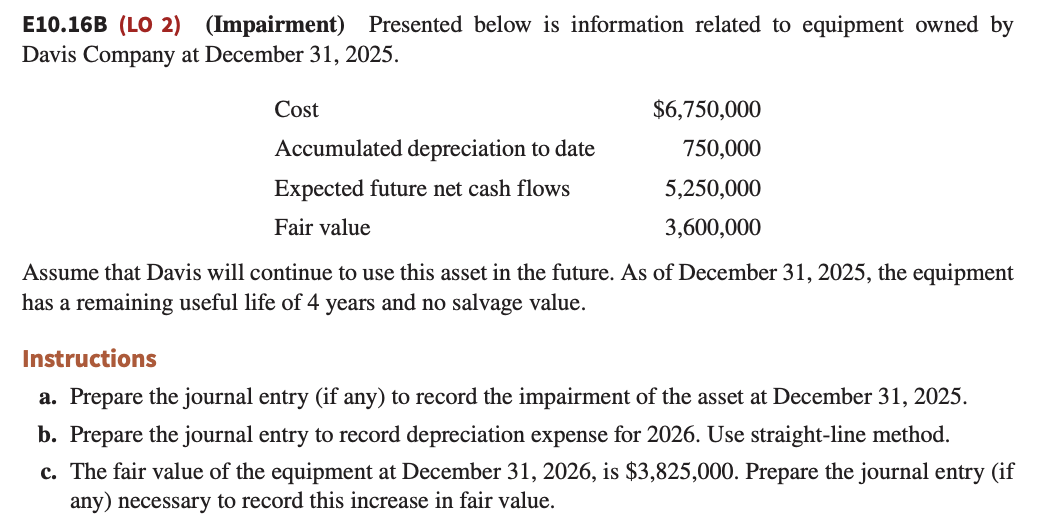 E10.16B (LO 2) (Impairment) Presented below is information related to equipment owned by
Davis Company at December 31, 2025.
Cost
$6,750,000
750,000
5,250,000
3,600,000
Accumulated depreciation to date
Expected future net cash flows
Fair value
Assume that Davis will continue to use this asset in the future. As of December 31, 2025, the equipment
has a remaining useful life of 4 years and no salvage value.
Instructions
a. Prepare the journal entry (if any) to record the impairment of the asset at December 31, 2025.
b. Prepare the journal entry to record depreciation expense for 2026. Use straight-line method.
c. The fair value of the equipment at December 31, 2026, is $3,825,000. Prepare the journal entry (if
any) necessary to record this increase in fair value.