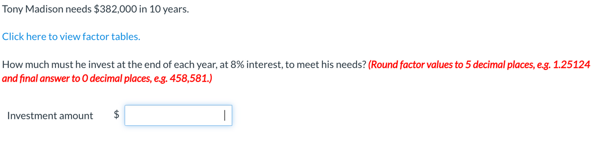 Tony Madison needs $382,000 in 10 years.
Click here to view factor tables.
How much must he invest at the end of each year, at 8% interest, to meet his needs? (Round factor values to 5 decimal places, e.g. 1.25124
and final answer to O decimal places, e.g. 458,581.)
Investment amount
$
I