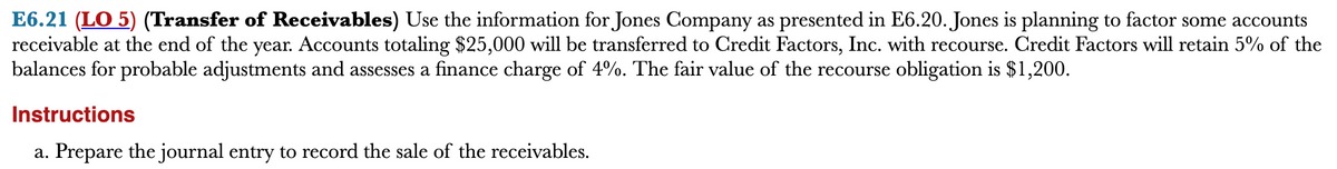 E6.21 (LO 5) (Transfer of Receivables) Use the information for Jones Company as presented in E6.20. Jones is planning to factor some accounts
receivable at the end of the year. Accounts totaling $25,000 will be transferred to Credit Factors, Inc. with recourse. Credit Factors will retain 5% of the
balances for probable adjustments and assesses a finance charge of 4%. The fair value of the recourse obligation is $1,200.
Instructions
a. Prepare the journal entry to record the sale of the receivables.