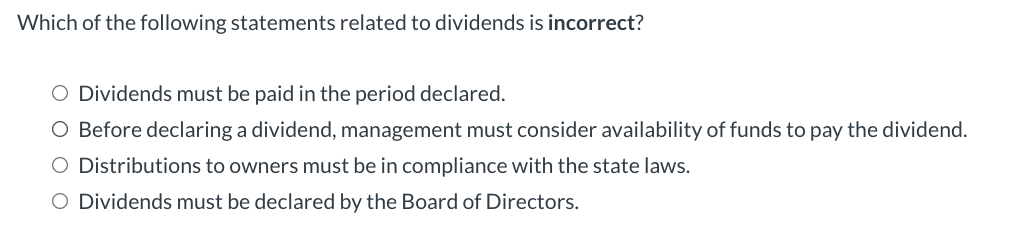 Which of the following statements related to dividends is incorrect?
O Dividends must be paid in the period declared.
O Before declaring a dividend, management must consider availability of funds to pay the dividend.
O Distributions to owners must be in compliance with the state laws.
O Dividends must be declared by the Board of Directors.