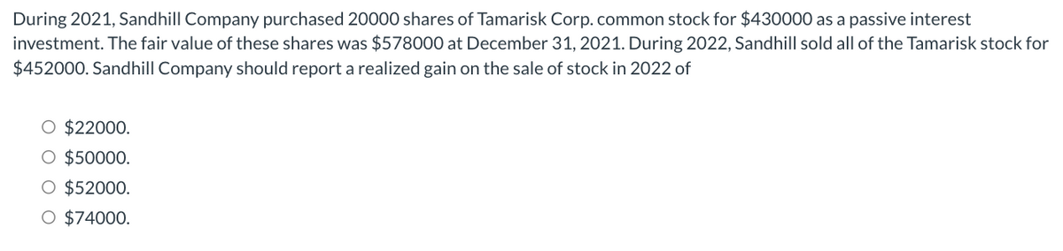 During 2021, Sandhill Company purchased 20000 shares of Tamarisk Corp. common stock for $430000 as a passive interest
investment. The fair value of these shares was $578000 at December 31, 2021. During 2022, Sandhill sold all of the Tamarisk stock for
$452000. Sandhill Company should report a realized gain on the sale of stock in 2022 of
O $22000.
O $50000.
O $52000.
O $74000.