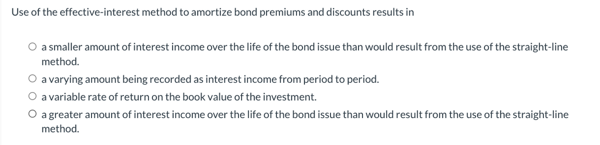 Use of the effective-interest method to amortize bond premiums and discounts results in
O a smaller amount of interest income over the life of the bond issue than would result from the use of the straight-line
method.
a varying amount being recorded as interest income from period to period.
O a variable rate of return on the book value of the investment.
O a greater amount of interest income over the life of the bond issue than would result from the use of the straight-line
method.