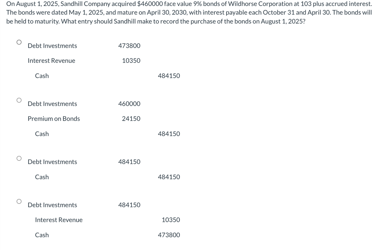 On August 1, 2025, Sandhill Company acquired $460000 face value 9% bonds of Wildhorse Corporation at 103 plus accrued interest.
The bonds were dated May 1, 2025, and mature on April 30, 2030, with interest payable each October 31 and April 30. The bonds will
be held to maturity. What entry should Sandhill make to record the purchase of the bonds on August 1, 2025?
Debt Investments
Interest Revenue
Cash
Debt Investments
Premium on Bonds
Cash
Debt Investments
Cash
Debt Investments
Interest Revenue
Cash
473800
10350
460000
24150
484150
484150
484150
484150
484150
10350
473800