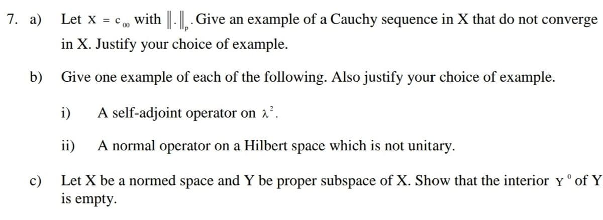 7. a)
Let X = c 0
with . Give an example of a Cauchy sequence in X that do not converge
in X. Justify your choice of example.
b)
Give one example of each of the following. Also justify your choice of example.
i)
A self-adjoint operator on 2.
ii)
A normal operator on a Hilbert space which is not unitary.
c)
Let X be a normed space and Y be proper subspace of X. Show that the interior Y ° of Y
is empty.
