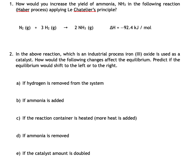 1. How would you increase the yield of ammonia, NH3 in the following reaction
(Haber process) applying Le Chatelier's principle?
N2 (g) + 3 H2 (g)
2 NH3 (g)
AH = -92.4 kJ / mol
2. In the above reaction, which is an industrial process iron (III) oxide is used as a
catalyst. How would the following changes affect the equilibrium. Predict if the
equilibrium would shift to the left or to the right.
a) If hydrogen is removed from the system
b) If ammonia is added
c) If the reaction container is heated (more heat is added)
d) If ammonia is removed
e) If the catalyst amount is doubled
