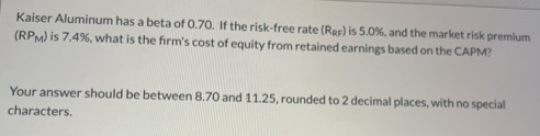 Kaiser Aluminum has a beta of 0.70. If the risk-free rate (Rer) is 5.0%, and the market risk premium
(RPM) is 7.4%, what is the firm's cost of equity from retained earnings based on the CAPM?
Your answer should be between 8.70 and 11.25, rounded to 2 decimal places, with no special
characters.
