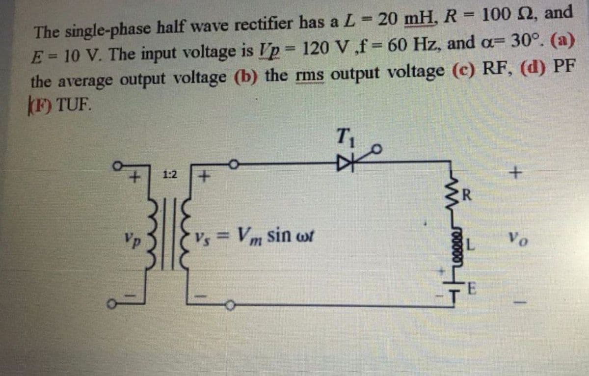 The single-phase half wave rectifier has a L=20 mH, R 100 2, and
E= 10 V. The input voltage is Vp 120 V ,f 60 Hz, and a=30°. (a)
the average output voltage (b) the rms output voltage (c) RF, (d) PF
F) TUF.
%3D
%3D
1:2
CR
Vp
Vs = Vm sin wf
Vo
