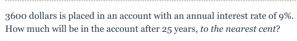 3600 dollars is placed in an account with an annual interest rate of 9%.
How much will be in the account after 25 years, to the nearest cent?
