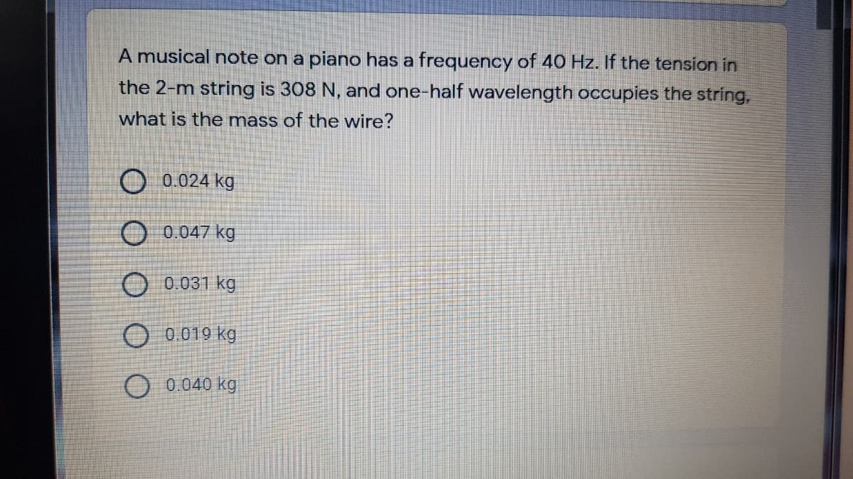 A musical note on a piano has a frequency of 40 Hz. If the tension in
the 2-m string is 308 N, and one-half wavelength occupies the string,
what is the mass of the wire?
0.024 kg
O 0.047 kg
O 0.031 kg.
O 0 019 kg
O 0.040 kg
