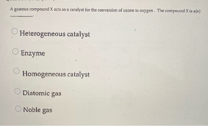 A gaseous compound X acts as a catalyst for the conversion of ozone to oxygen. The compound X is a(n)
Heterogeneous catalyst
Enzyme
Homogeneous catalyst
Diatomic gas
Noble gas

