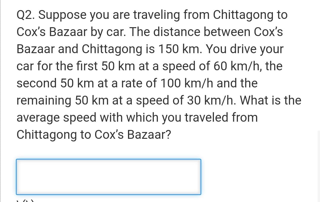 Q2. Suppose you are traveling from Chittagong to
Cox's Bazaar by car. The distance between Cox's
Bazaar and Chittagong is 150 km. You drive your
car for the first 50 km at a speed of 60 km/h, the
second 50 km at a rate of 100 km/h and the
remaining 50 km at a speed of 30 km/h. What is the
average speed with which you traveled from
Chittagong to Cox's Bazaar?
