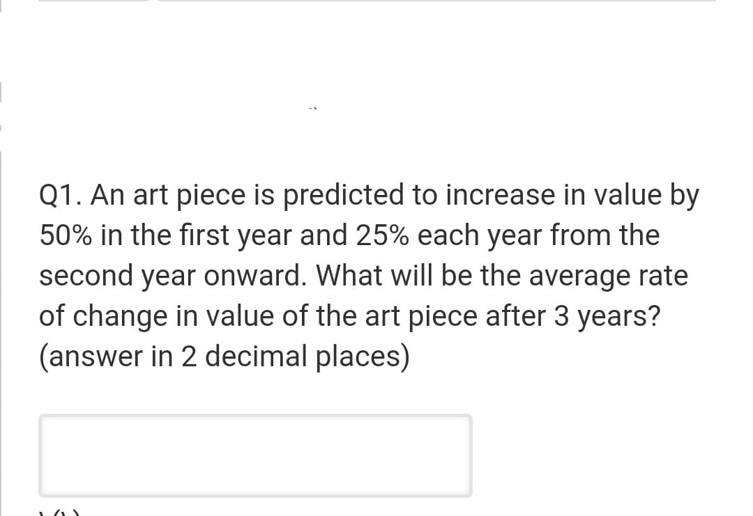 Q1. An art piece is predicted to increase in value by
50% in the first year and 25% each year from the
second year onward. What will be the average rate
of change in value of the art piece after 3 years?
(answer in 2 decimal places)
