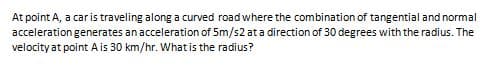 At point A, a car is traveling along a curved road where the combination of tangential and normal
acceleration generates an acceleration of 5m/s2 at a direction of 30 degrees with the radius. The
velocity at point Ais 30 km/hr. What is the radius?
