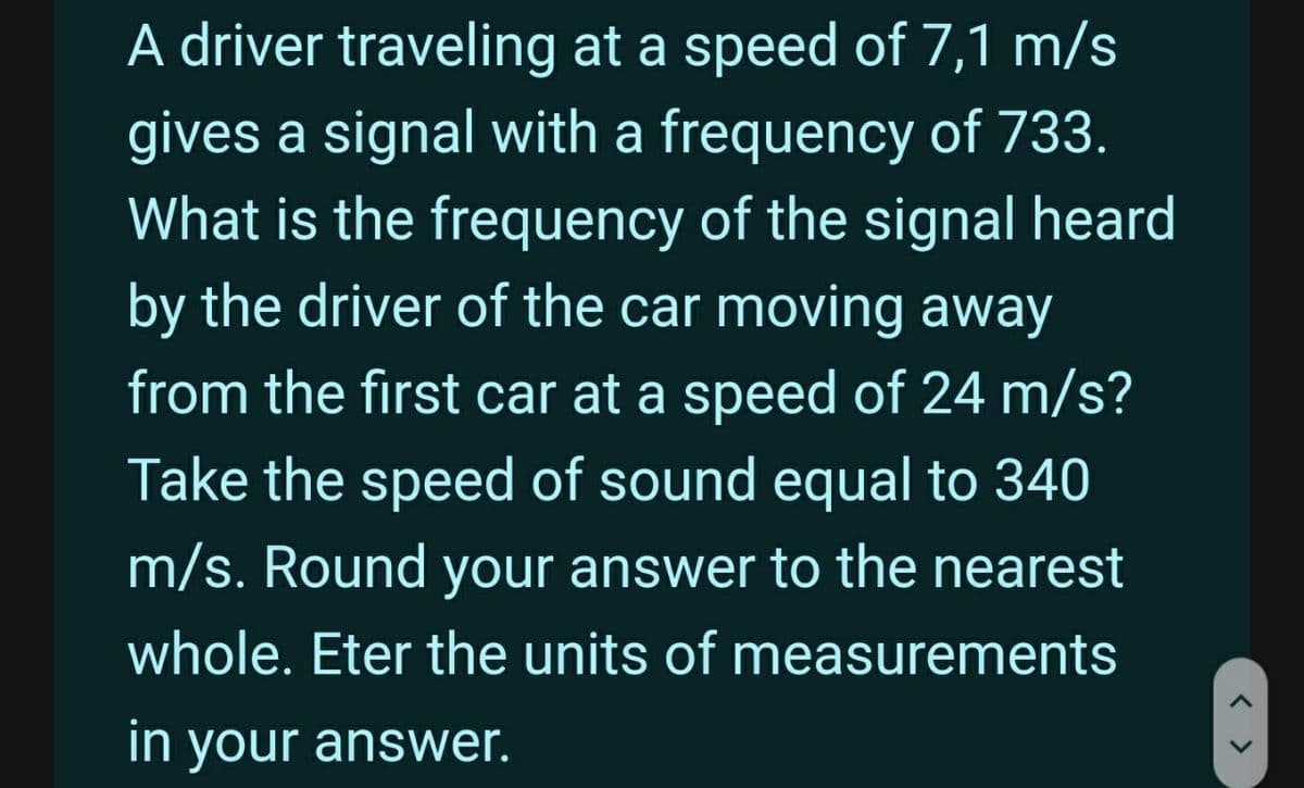 A driver traveling at a speed of 7,1 m/s
gives a signal with a frequency of 733.
What is the frequency of the signal heard
by the driver of the car moving away
from the first car at a speed of 24 m/s?
Take the speed of sound equal to 340
m/s. Round your answer to the nearest
whole. Eter the units of measurements
in your answer.
>
