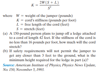 2W(S + L)
K =
where W = weight of the jumper (pounds)
K = cord's stiffness (pounds per foot)
L = free length of the cord (feet)
S = stretch (feet)
(a) A 150-pound person plans to jump off a ledge attached
to a cord of length 42 feet. If the stiffness of the cord is
no less than 16 pounds per foot, how much will the cord
stretch?
(b) If safety requirements will not permit the jumper to
get any closer than 3 feet to the ground, what is the
minimum height required for the ledge in part (a)?
Source: American Institute of Physics, Physics News Update,
No. 150, November 5, 1993.
