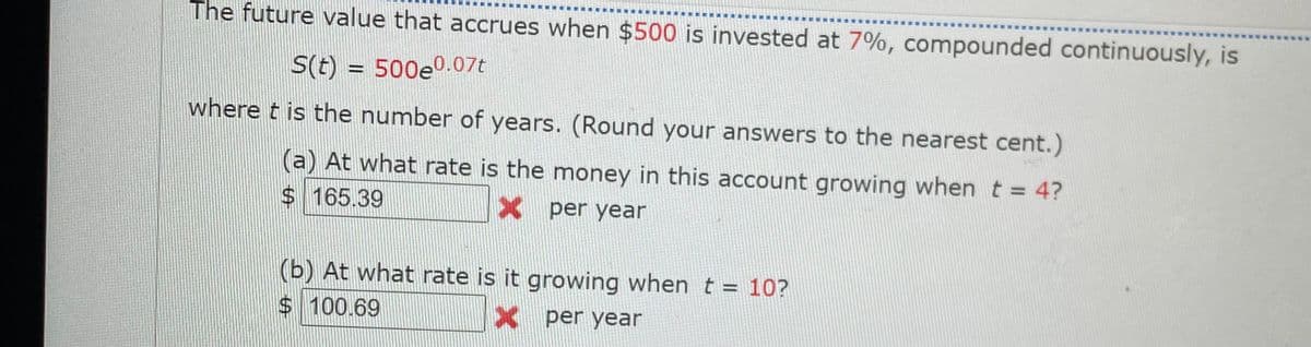 The future value that accrues when $500 is invested at 7%, compounded continuously, is
S(t) = 500e0.07t
where t is the number of years. (Round your answers to the nearest cent.)
a) At what rate is the money in this account growing when t = 4?
$ 165.39
X per year
(b) At what rate is it growing when t = 10?
$100.69
X per year
