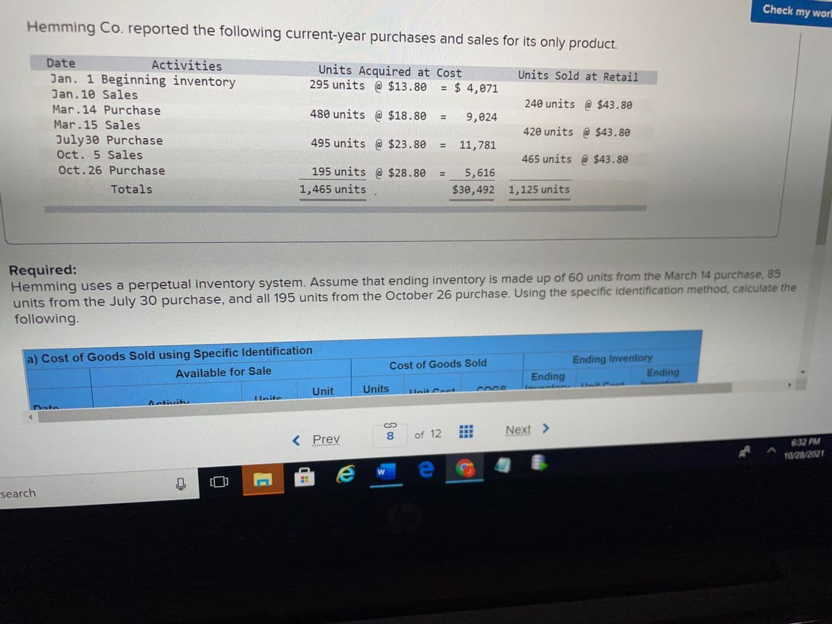 Check my worl
Hemming Co. reported the following current-year purchases and sales for its only product.
Date
Activities
Jan. 1 Beginning inventory
Units Acquired at Cost
295 units @ $13.80
Units Sold at Retail
$ 4,071
Jan. 10 Sales
240 units @ $43.80
Mar.14 Purchase
480 units @ $18.80
9,024
Mar.15 Sales
420 units @ $43.80
July30 Purchase
495 units @ $23.80
11,781
Oct. 5 Sales
465 units @ $43.80
Oct.26 Purchase
195 units @ $28.80
5,616
Totals
1,465 units
$30,492 1,125 units
Required:
Hemming uses a perpetual inventory system. Assume that ending inventory is made up of 60 units from the March 14 purchase, 85
units from the July 30 purchase, and all 195 units from the October 26 purchase. Using the specific identification method, calculate the
following.
Ending Inventory
Ending
a) Cost of Goods Sold using Specific ldentification
Cost of Goods Sold
Available for Sale
Ending
Unit
Units
Unit Cost
Insventen
COCS
Unite
ite
Date
Next >
< Prev
8.
of 12
632 PM
10/20/2021
search
II
S 00
