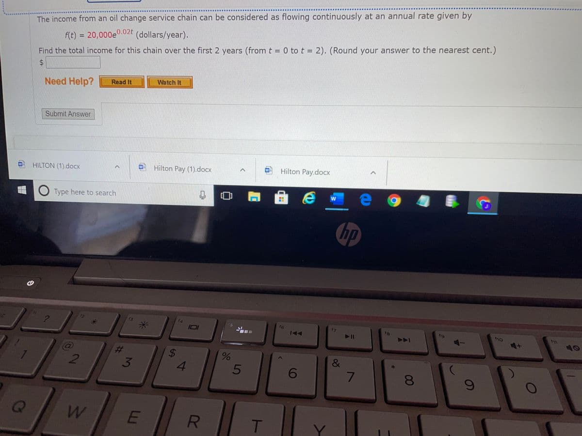 The income from an oil change service chain can be considered as flowing continuously at an annual rate given by
(dollars/year).
f(t) = 20,000e°.02t
%3D
Find the total income for this chain over the first 2 years (from t = 0 to t = 2). (Round your answer to the nearest cent.)
%24
Watch It
Need Help?
Read It
Submit Answer
Hilton Pay.docx
Hilton Pay (1).docx
W
W
HILTON (1).docx
w e
W
O Type here to search
hp
f3
f4
f6
f7
f8
fg
ho
15
ID
&
4.
5
6
T
60
00
R
%24
%23
