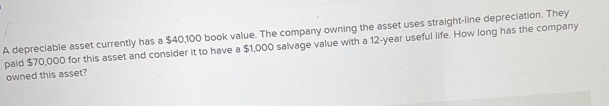 A depreciable asset currently has a $40,100 book value. The company owning the asset uses straight-line depreciation. They
paid $70,000 for this asset and consider it to have a $1,000 salvage value with a 12-year useful life. How long has the company
owned this asset?
