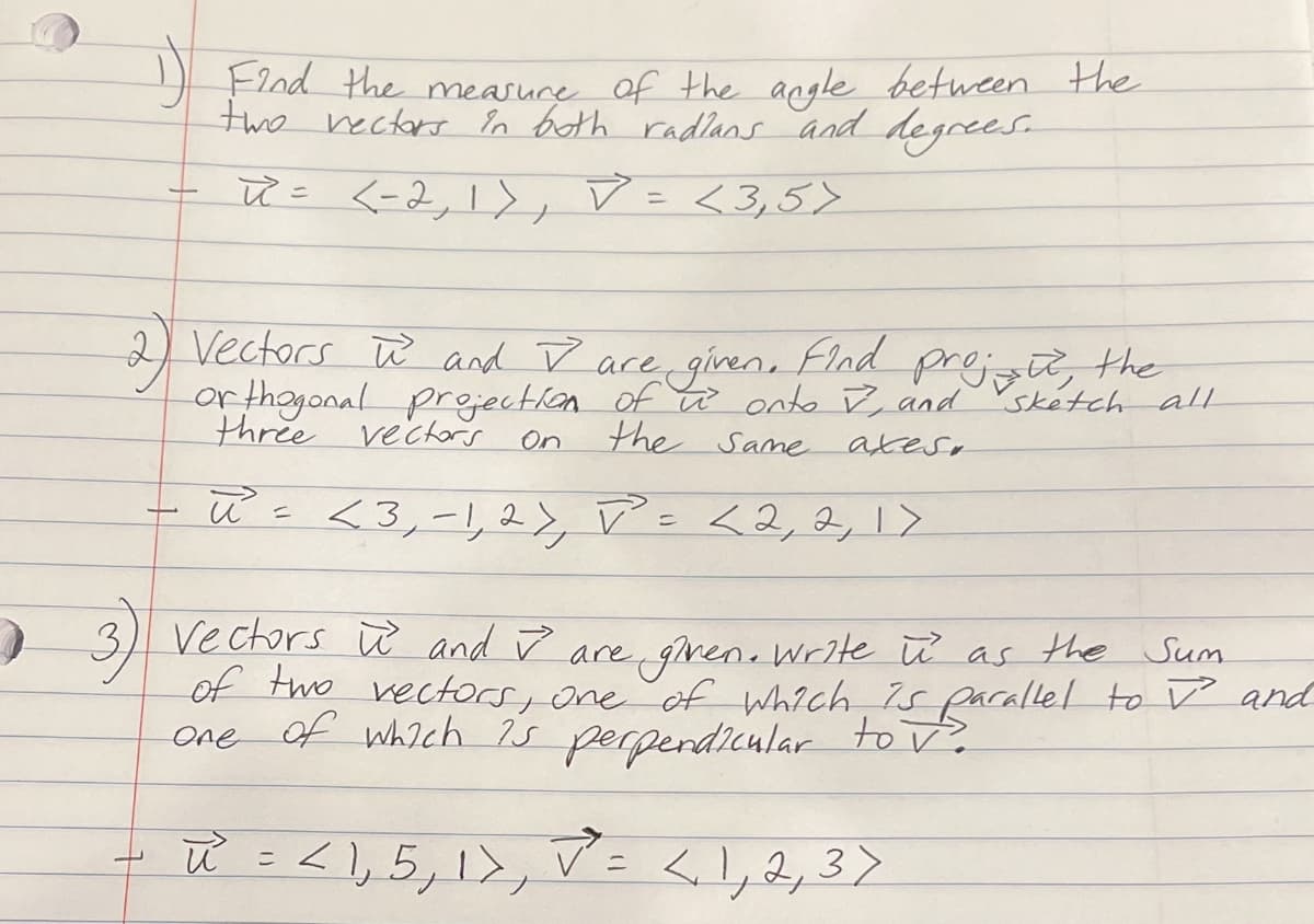 t
Find the measure of the angle between the
two rectors in both radians and degrees.
R = <-2, 1), ✓ = <3,5>
Vectors and I are given. Find proje
the
orthogonal projection of is onto I, and sketch all
three vectors
the same
On
axes.
- ū² = <3₁ -1, 2), V² = < 2, 2, 1>
3) Vectors and are given. Write u as the Sum
of two vectors, one of which is parallel to and
one of which is perpendicular to v?
u² = < 1, 5, 1, V² = < 1, 2, 3 >