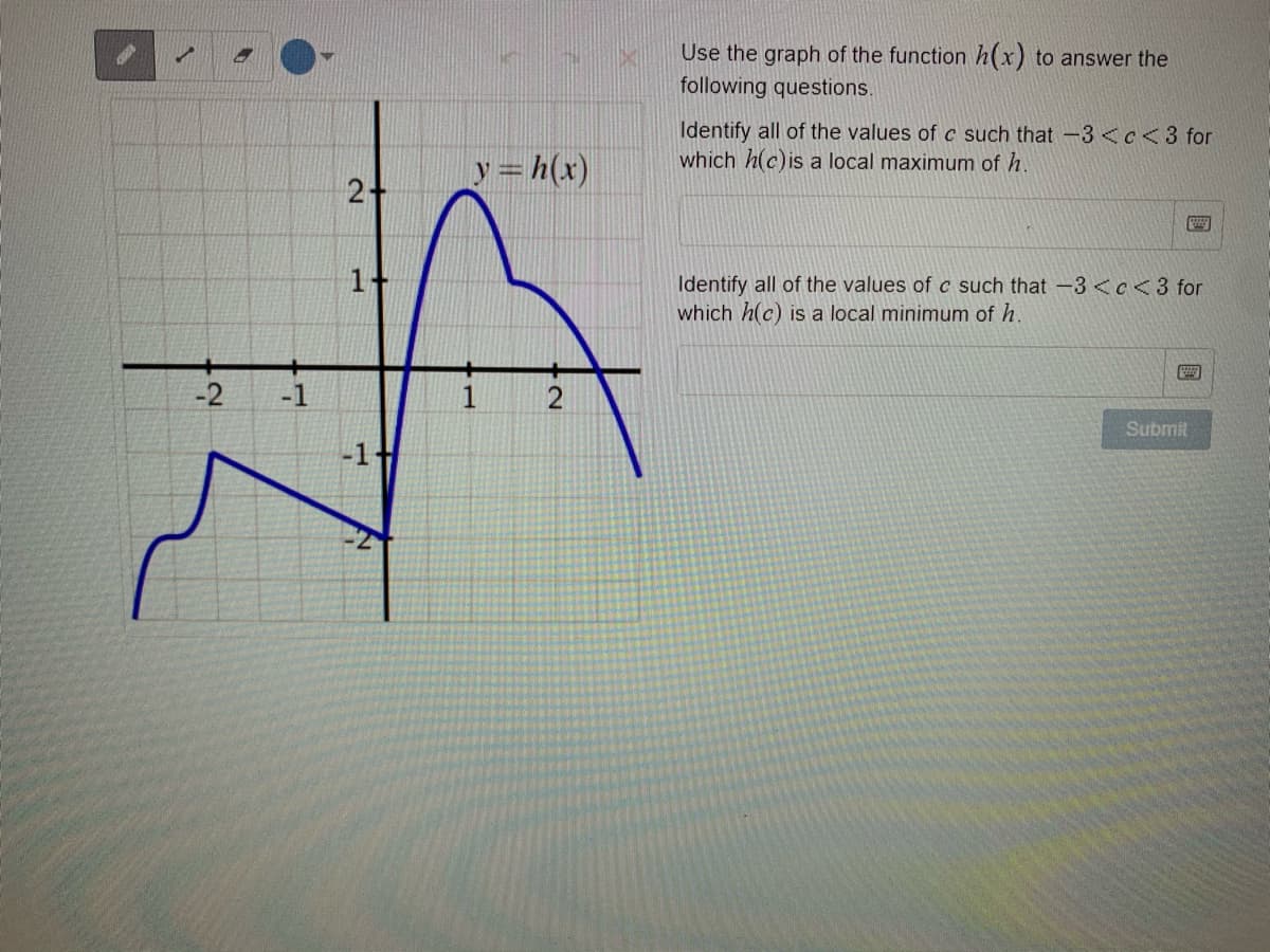 Use the graph of the function h(x) to answer the
following questions.
Identify all of the values of c such that -3 <c<3 for
which h(c)is a local maximum of h.
Y=h(x)
1+
Identify all of the values of c such that -3 <e<3 for
which h(c) is a local minimum of h.
-2
-1
1
Submit
