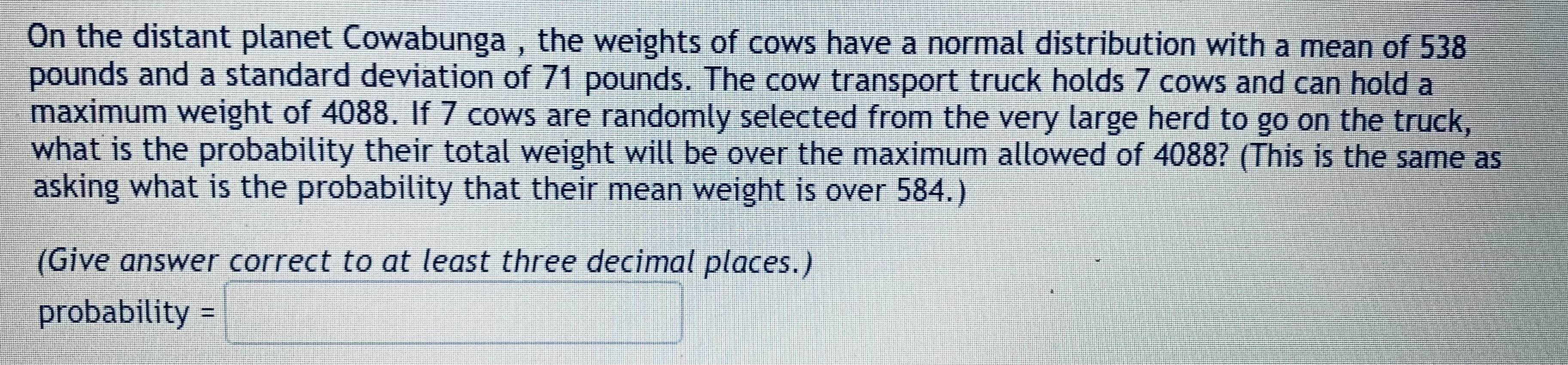 On the distant planet Cowabunga, the weights of cows have a normal distribution with a mean of 538
pounds and a standard deviation of 71 pounds. The cow transport truck holds 7 cows and can hold a
maximum weight of 4088. If 7 cows are randomly selected from the very large herd to go on the truck,
what is the probability their total weight will be over the maximum allowed of 4088? (This is the same as
asking what is the probability that their mean weight is over 584.)
