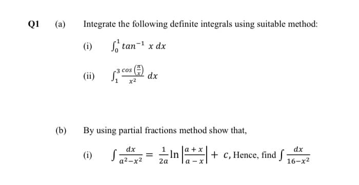 +
Q1
(a)
Integrate the following definite integrals using suitable method:
(i)
S, tan
x dx
3 cos
(ii)
dx
x2
(b)
By using partial fractions method show that,
a + x
-ln
2a
dx
(i)
+ c, Hence, find f
16-x2
a2 -x2

